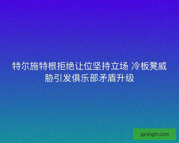 特尔施特根拒绝让位坚持立场 冷板凳威胁引发俱乐部矛盾升级