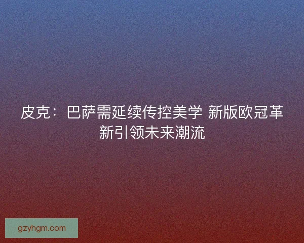 皮克：巴萨需延续传控美学 新版欧冠革新引领未来潮流