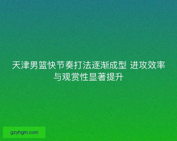 天津男篮快节奏打法逐渐成型 进攻效率与观赏性显著提升