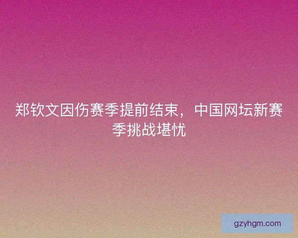 郑钦文因伤赛季提前结束，中国网坛新赛季挑战堪忧