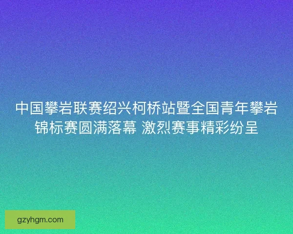 中国攀岩联赛绍兴柯桥站暨全国青年攀岩锦标赛圆满落幕 激烈赛事精彩纷呈