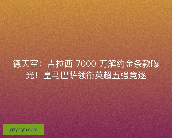 德天空：吉拉西 7000 万解约金条款曝光！皇马巴萨领衔英超五强竞逐