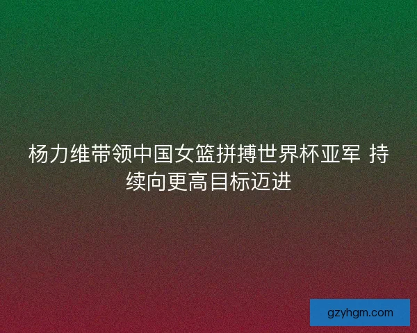杨力维带领中国女篮拼搏世界杯亚军 持续向更高目标迈进