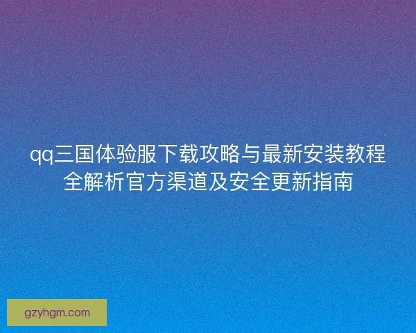 qq三国体验服下载攻略与最新安装教程全解析官方渠道及安全更新指南 qq三国体验服下载攻略与最新安装教程全解析官方渠道及安全更新指南