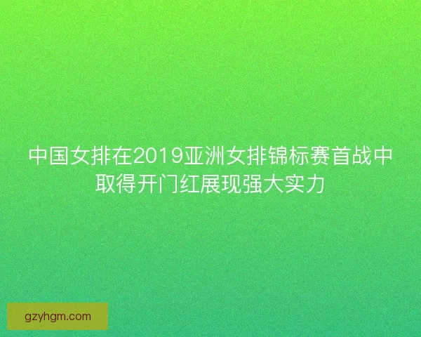 中国女排在2019亚洲女排锦标赛首战中取得开门红展现强大实力