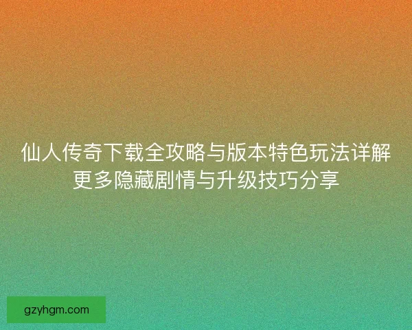 仙人传奇下载全攻略与版本特色玩法详解更多隐藏剧情与升级技巧分享