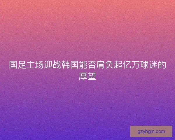国足主场迎战韩国能否肩负起亿万球迷的厚望