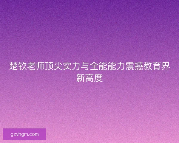 楚钦老师顶尖实力与全能能力震撼教育界新高度