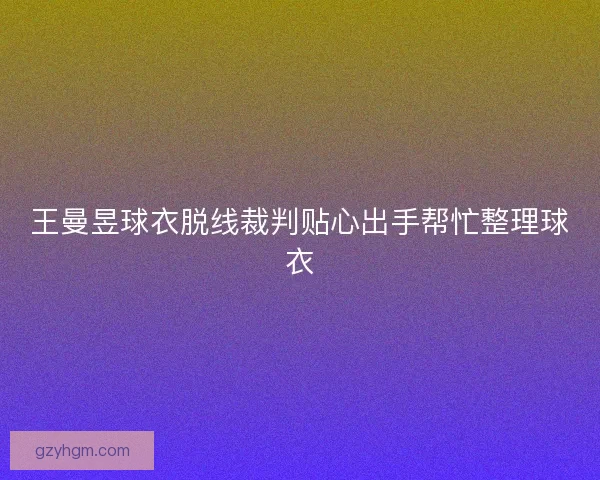 王曼昱球衣脱线裁判贴心出手帮忙整理球衣 王曼昱球衣脱线裁判贴心出手帮忙整理球衣
