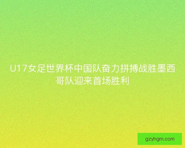 U17女足世界杯中国队奋力拼搏战胜墨西哥队迎来首场胜利