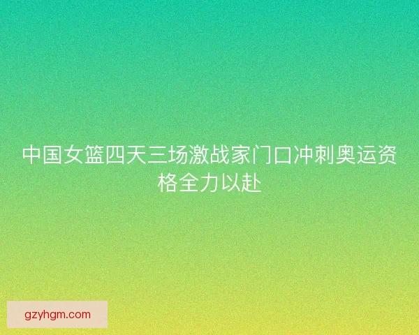中国女篮四天三场激战家门口冲刺奥运资格全力以赴
