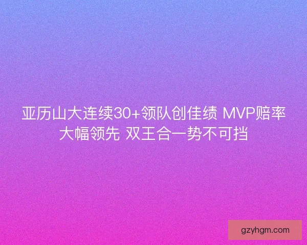 亚历山大连续30+领队创佳绩 MVP赔率大幅领先 双王合一势不可挡