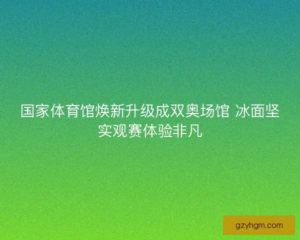 国家体育馆焕新升级成双奥场馆 冰面坚实观赛体验非凡