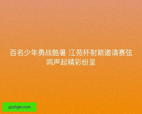 百名少年勇战酷暑 江苑杯射箭邀请赛弦鸣声起精彩纷呈