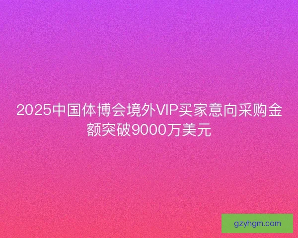 2025中国体博会境外VIP买家意向采购金额突破9000万美元 2025中国体博会境外VIP买家意向采购金额突破9000万美元