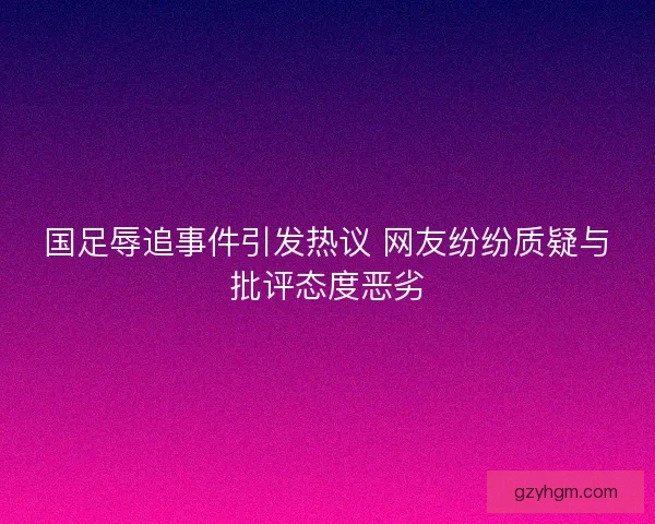 国足辱追事件引发热议 网友纷纷质疑与批评态度恶劣