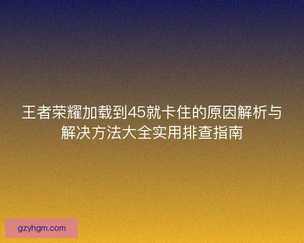王者荣耀加载到45就卡住的原因解析与解决方法大全实用排查指南 王者荣耀加载到45就卡住的原因解析与解决方法大全实用排查指南