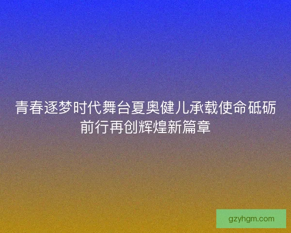 青春逐梦时代舞台夏奥健儿承载使命砥砺前行再创辉煌新篇章 青春逐梦时代舞台夏奥健儿承载使命砥砺前行再创辉煌新篇章