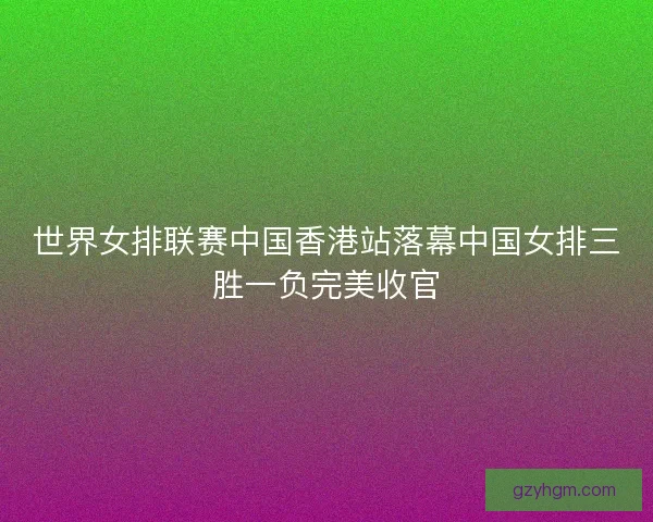 世界女排联赛中国香港站落幕中国女排三胜一负完美收官 世界女排联赛中国香港站落幕中国女排三胜一负完美收官