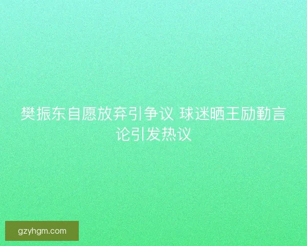 樊振东自愿放弃引争议 球迷晒王励勤言论引发热议