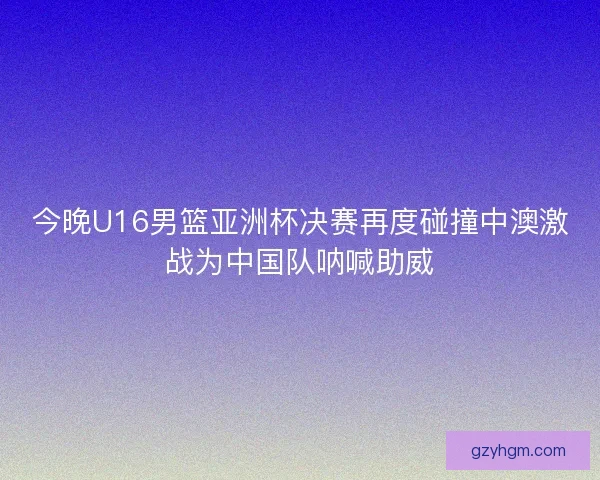 今晚U16男篮亚洲杯决赛再度碰撞中澳激战为中国队呐喊助威 今晚U16男篮亚洲杯决赛再度碰撞中澳激战为中国队呐喊助威