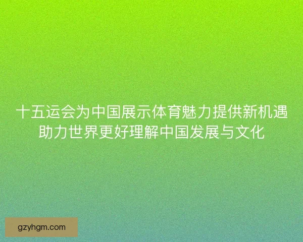 十五运会为中国展示体育魅力提供新机遇助力世界更好理解中国发展与文化 十五运会为中国展示体育魅力提供新机遇助力世界更好理解中国发展与文化