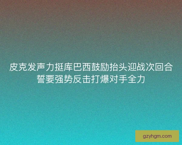 皮克发声力挺库巴西鼓励抬头迎战次回合誓要强势反击打爆对手全力