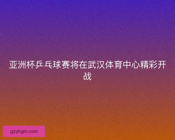 亚洲杯乒乓球赛将在武汉体育中心精彩开战 亚洲杯乒乓球赛将在武汉体育中心精彩开战