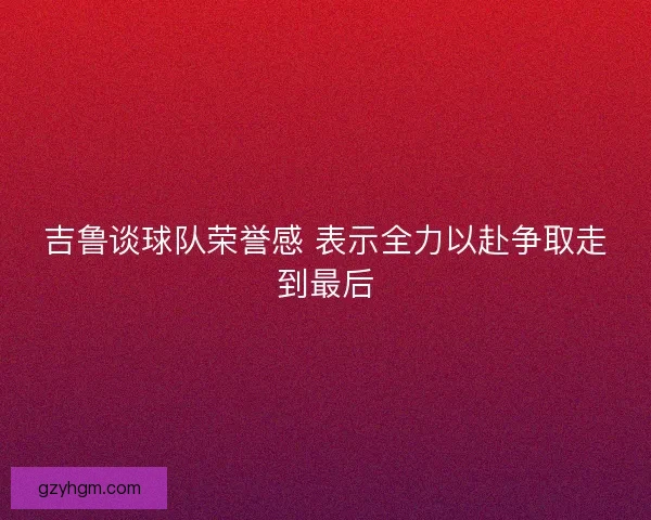 吉鲁谈球队荣誉感 表示全力以赴争取走到最后 吉鲁谈球队荣誉感 表示全力以赴争取走到最后