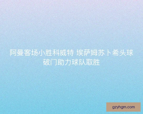 阿曼客场小胜科威特 埃萨姆苏卜希头球破门助力球队取胜 阿曼客场小胜科威特 埃萨姆苏卜希头球破门助力球队取胜