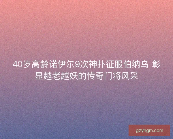 40岁高龄诺伊尔9次神扑征服伯纳乌 彰显越老越妖的传奇门将风采 40岁高龄诺伊尔9次神扑征服伯纳乌 彰显越老越妖的传奇门将风采